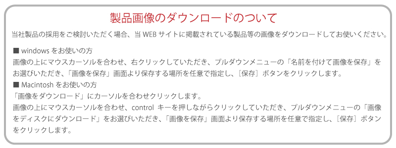 当社製品の採用をご検討いただく場合、当WEBサイトに掲載されている製品等の画像をダウンローしてお使いください。■ windowsをお使いの方 画像の上にマウスカーソルを合わせ、右クリックしていただき、プルダウンメニューの「名前を付けて画像を保存」をお選びいただき、「画像を保存」画面より保存する場所を任意で指定し、［保存］ボタンをクリックします。 ■ Macintoshをお使いの方 「画像をダウンロード」にカーソルを合わせクリックします。 画像の上にマウスカーソルを合わせ、controlキーを押しながらクリックしていただき、プルダウンメニューの「画像をディスクにダウンロード」をお選びいただき、「画像を保存」画面より保存する場所を任意で指定し、［保存］ボタンをクリックします。